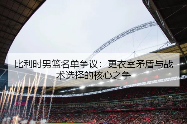 比利时男篮名单争议：更衣室矛盾与战术选择的核心之争
