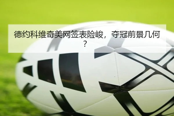 德约科维奇美网签表险峻，夺冠前景几何？